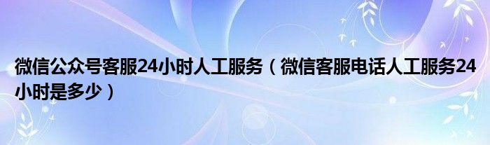 微信公众号客服24小时人工服务（微信客服电话人工服务24小时是多少）