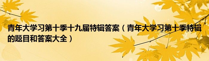 青年大学习第十季十九届特辑答案（青年大学习第十季特辑的题目和答案大全）