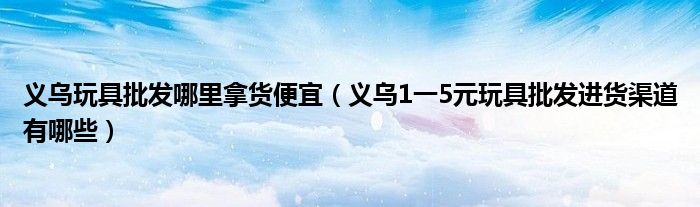 义乌玩具批发哪里拿货便宜（义乌1一5元玩具批发进货渠道有哪些）