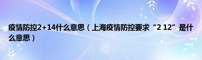 疫情防控2+14什么意思（上海疫情防控要求“2 12”是什么意思）