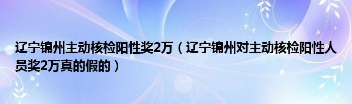 辽宁锦州主动核检阳性奖2万（辽宁锦州对主动核检阳性人员奖2万真的假的）