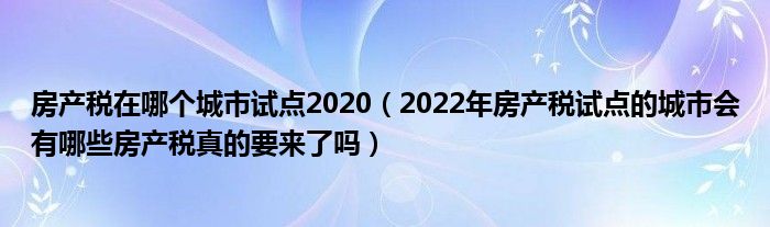 房产税在哪个城市试点2020（2022年房产税试点的城市会有哪些房产税真的要来了吗）