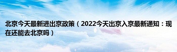 北京今天最新进出京政策（2022今天出京入京最新通知：现在还能去北京吗）