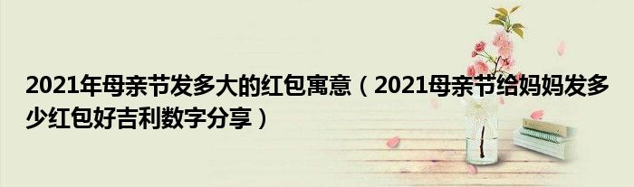 2021年母亲节发多大的红包寓意（2021母亲节给妈妈发多少红包好吉利数字分享）