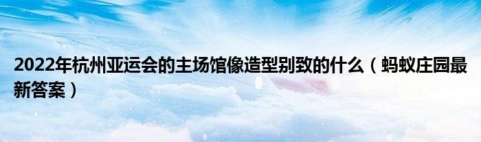 2022年杭州亚运会的主场馆像造型别致的什么（蚂蚁庄园最新答案）