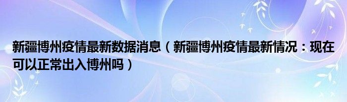 新疆博州疫情最新数据消息（新疆博州疫情最新情况：现在可以正常出入博州吗）