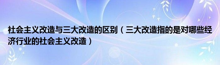 社会主义改造与三大改造的区别（三大改造指的是对哪些经济行业的社会主义改造）