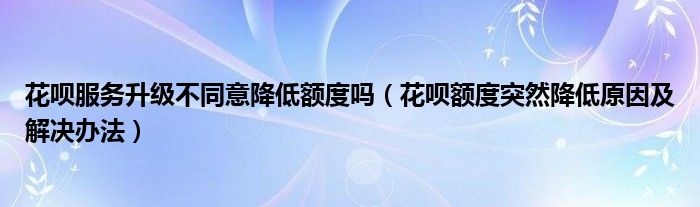 花呗服务升级不同意降低额度吗（花呗额度突然降低原因及解决办法）