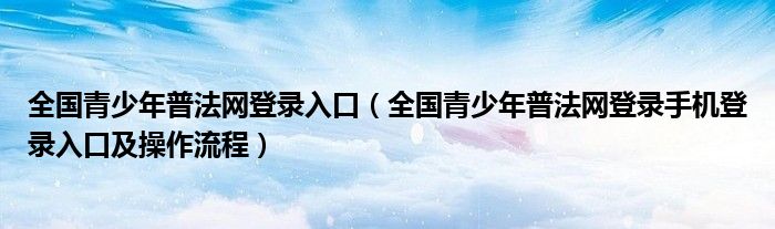 全国青少年普法网登录入口（全国青少年普法网登录手机登录入口及操作流程）