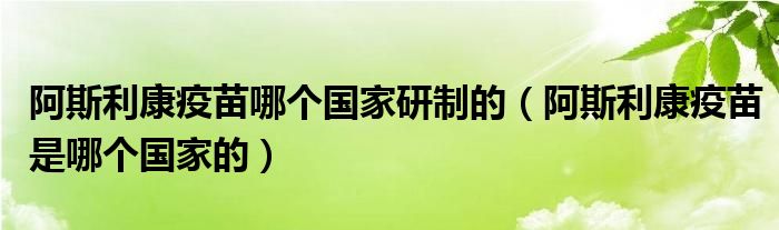 阿斯利康疫苗哪个国家研制的（阿斯利康疫苗是哪个国家的）