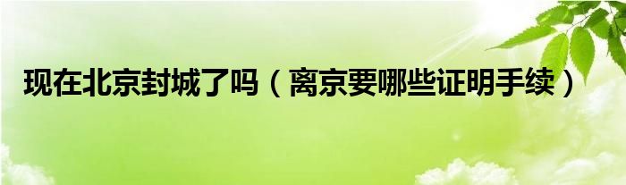 现在北京封城了吗（离京要哪些证明手续）