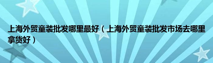 上海外贸童装批发哪里最好（上海外贸童装批发市场去哪里拿货好）