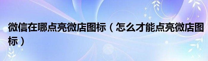 微信在哪点亮微店图标（怎么才能点亮微店图标）