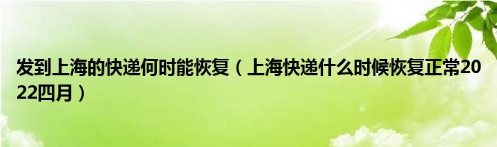 发到上海的快递何时能恢复（上海快递什么时候恢复正常2022四月）