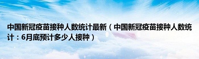 中国新冠疫苗接种人数统计最新（中国新冠疫苗接种人数统计：6月底预计多少人接种）