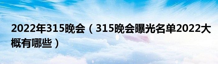 2022年315晚会（315晚会曝光名单2022大概有哪些）