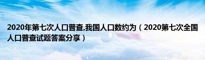 2020年第七次人口普查,我国人口数约为（2020第七次全国人口普查试题答案分享）