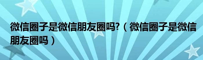 微信圈子是微信朋友圈吗?（微信圈子是微信朋友圈吗）