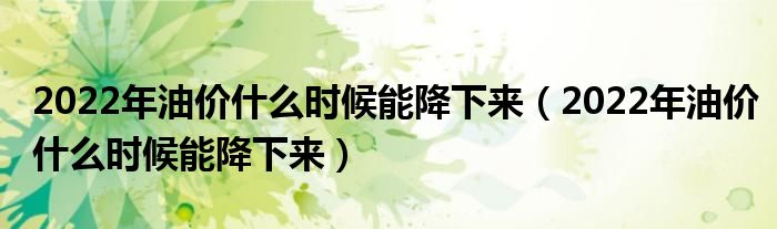 2022年油价什么时候能降下来（2022年油价什么时候能降下来）