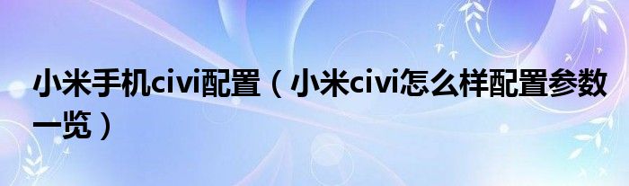 小米手机civi配置（小米civi怎么样配置参数一览）