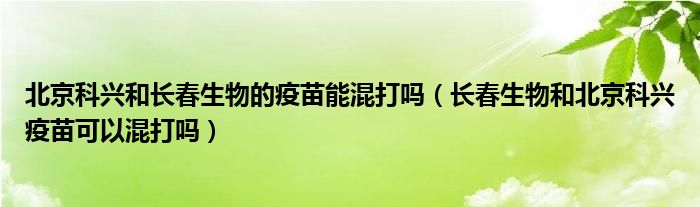 北京科兴和长春生物的疫苗能混打吗（长春生物和北京科兴疫苗可以混打吗）