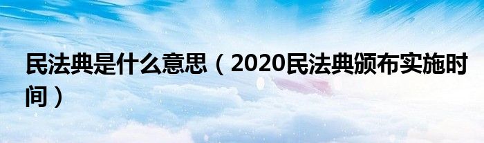 民法典是什么意思（2020民法典颁布实施时间）