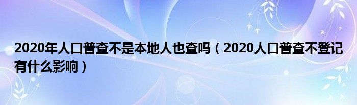 2020年人口普查不是本地人也查吗（2020人口普查不登记有什么影响）