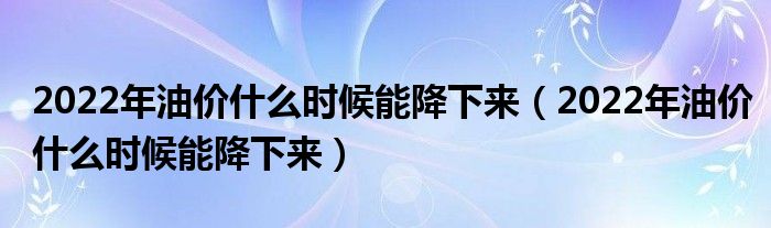 2022年油价什么时候能降下来（2022年油价什么时候能降下来）