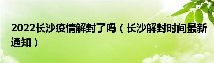 2022长沙疫情解封了吗（长沙解封时间最新通知）