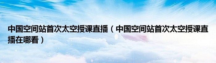 中国空间站首次太空授课直播（中国空间站首次太空授课直播在哪看）