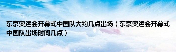 东京奥运会开幕式中国队大约几点出场（东京奥运会开幕式中国队出场时间几点）