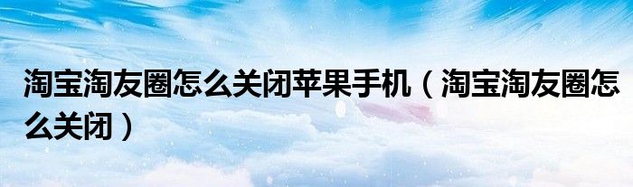 淘宝淘友圈怎么关闭苹果手机（淘宝淘友圈怎么关闭）