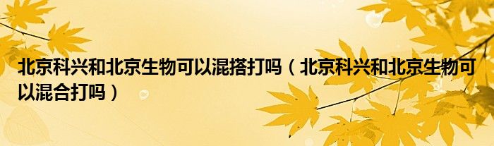 北京科兴和北京生物可以混搭打吗（北京科兴和北京生物可以混合打吗）