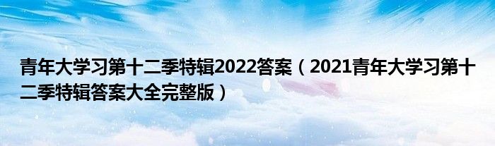 青年大学习第十二季特辑2022答案（2021青年大学习第十二季特辑答案大全完整版）