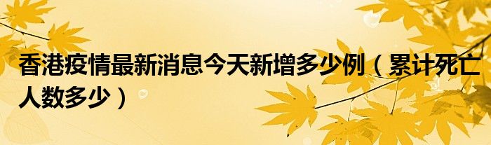 香港疫情最新消息今天新增多少例（累计死亡人数多少）