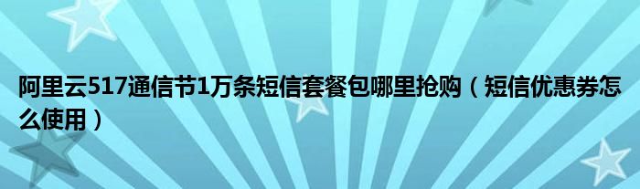 阿里云517通信节1万条短信套餐包哪里抢购（短信优惠券怎么使用）