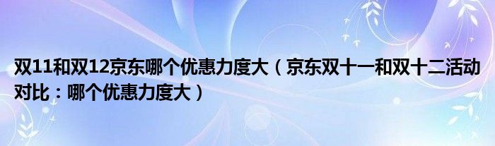 双11和双12京东哪个优惠力度大（京东双十一和双十二活动对比：哪个优惠力度大）