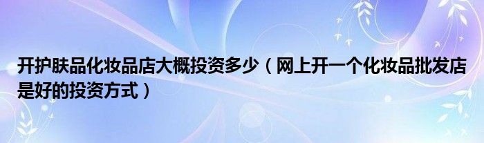 开护肤品化妆品店大概投资多少（网上开一个化妆品批发店是好的投资方式）