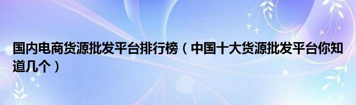 国内电商货源批发平台排行榜（中国十大货源批发平台你知道几个）