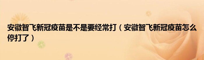 安徽智飞新冠疫苗是不是要经常打（安徽智飞新冠疫苗怎么停打了）