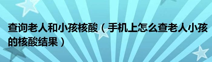 查询老人和小孩核酸（手机上怎么查老人小孩的核酸结果）