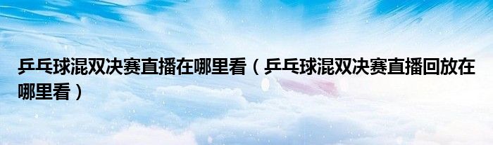 乒乓球混双决赛直播在哪里看（乒乓球混双决赛直播回放在哪里看）