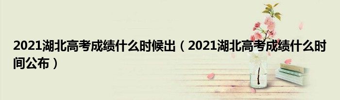 2021湖北高考成绩什么时候出（2021湖北高考成绩什么时间公布）