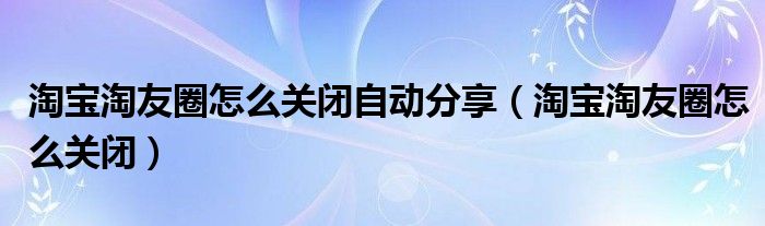 淘宝淘友圈怎么关闭自动分享（淘宝淘友圈怎么关闭）