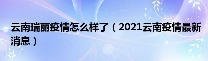 云南瑞丽疫情怎么样了（2021云南疫情最新消息）