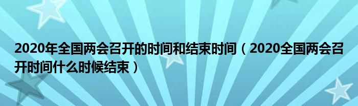 2020年全国两会召开的时间和结束时间（2020全国两会召开时间什么时候结束）