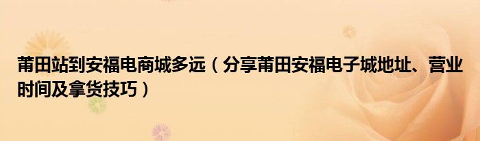 莆田站到安福电商城多远（分享莆田安福电子城地址、营业时间及拿货技巧）