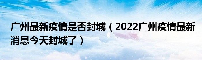 广州最新疫情是否封城（2022广州疫情最新消息今天封城了）