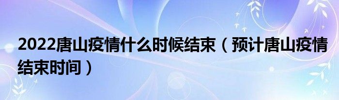 2022唐山疫情什么时候结束（预计唐山疫情结束时间）