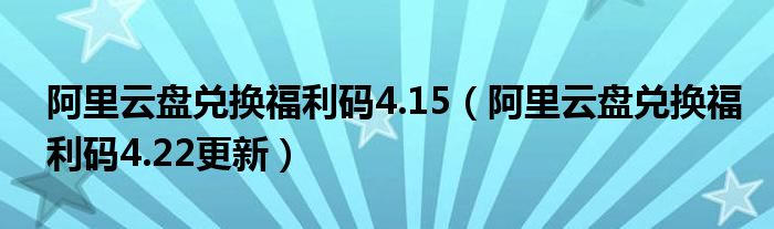 阿里云盘兑换福利码4.15（阿里云盘兑换福利码4.22更新）